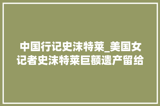 中国行记史沫特莱_美国女记者史沫特莱巨额遗产留给了朱德遗言为我唱中国国歌 演讲稿范文