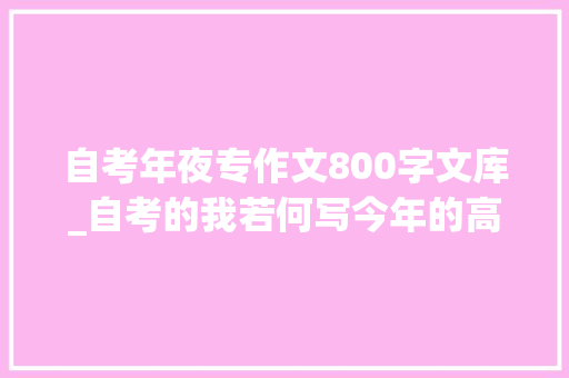 自考年夜专作文800字文库_自考的我若何写今年的高考作文