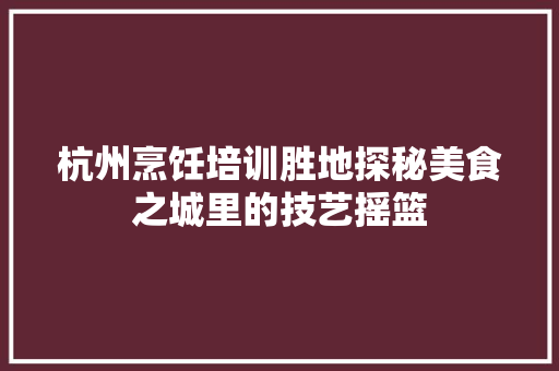 杭州烹饪培训胜地探秘美食之城里的技艺摇篮 未命名