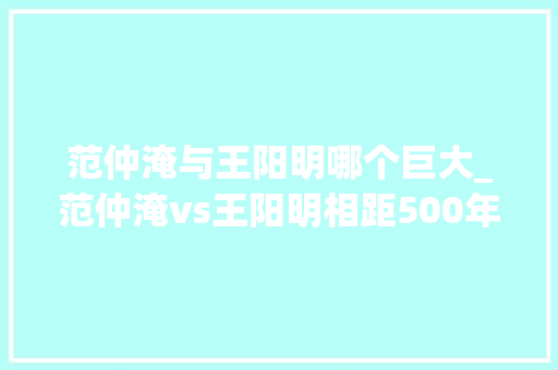 范仲淹与王阳明哪个巨大_范仲淹vs王阳明相距500年隔空pk那是什么样的火花 简历范文