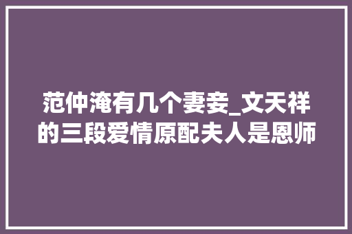 范仲淹有几个妻妾_文天祥的三段爱情原配夫人是恩师的养女两个小妾皆精晓八雅