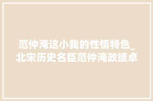 范仲淹这小我的性情特色_北宋历史名臣范仲淹政绩卓著人格高尚为文更开豪放一派 工作总结范文