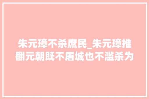 朱元璋不杀庶民_朱元璋推翻元朝既不屠城也不滥杀为什么有人骂他是杀人魔王 演讲稿范文