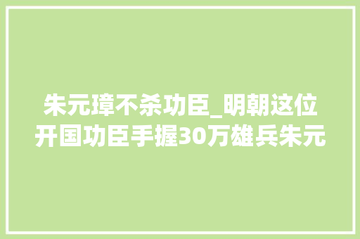 朱元璋不杀功臣_明朝这位开国功臣手握30万雄兵朱元璋为何偏不杀他