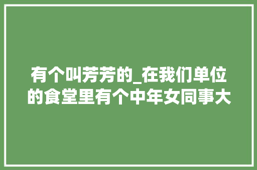 有个叫芳芳的_在我们单位的食堂里有个中年女同事大年夜家都叫她阿芳