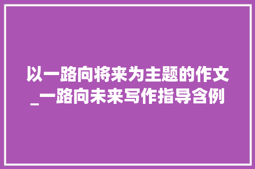 以一路向将来为主题的作文_一路向未来写作指导含例文 报告范文