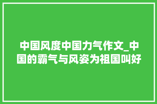 中国风度中国力气作文_中国的霸气与风姿为祖国叫好合营见证辉煌 报告范文