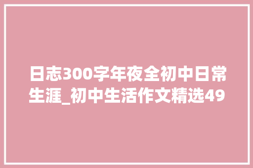 日志300字年夜全初中日常生涯_初中生活作文精选49篇 生活范文