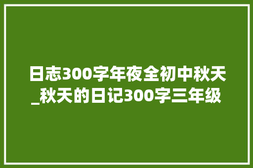 日志300字年夜全初中秋天_秋天的日记300字三年级秋天的日记范文怎么写精选6篇 工作总结范文