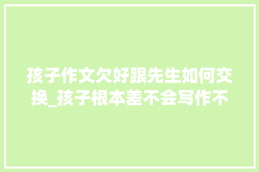 孩子作文欠好跟先生如何交换_孩子根本差不会写作不会阅读怎么办家长该若何跟师长教师就教 书信范文