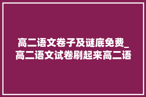 高二语文卷子及谜底免费_高二语文试卷刷起来高二语文试卷及谜底解析附6篇满分作文范文