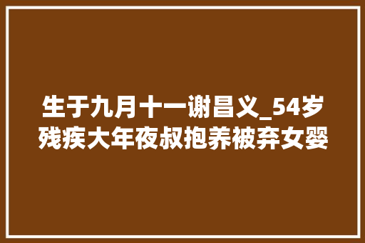 生于九月十一谢昌义_54岁残疾大年夜叔抱养被弃女婴27年大年夜学告知出生终局若何 工作总结范文