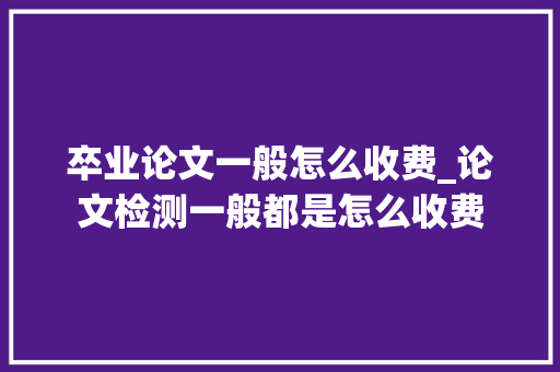 卒业论文一般怎么收费_论文检测一般都是怎么收费