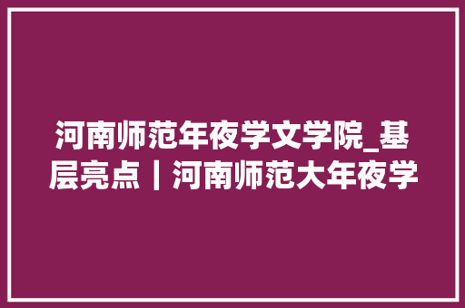 河南师范年夜学文学院_基层亮点｜河南师范大年夜学文学院14党建模式 打通育人最后一公里 简历范文