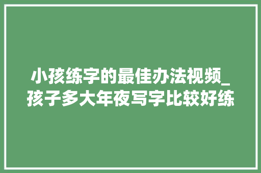 小孩练字的最佳办法视频_孩子多大年夜写字比较好练字时留心什么练字怎么选字帖若何练字