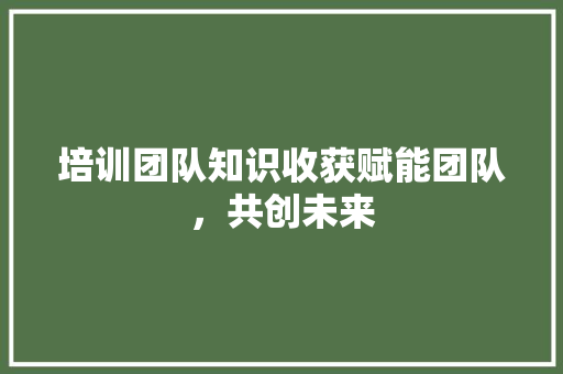 培训团队知识收获赋能团队，共创未来 未命名