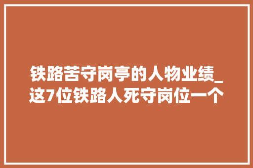 铁路苦守岗亭的人物业绩_这7位铁路人死守岗位一个多月没回家却说不用替我 工作总结范文