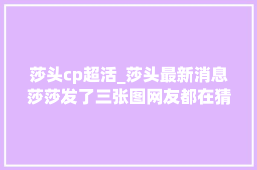 莎头cp超活_莎头最新消息莎莎发了三张图网友都在猜大年夜头敢不敢发其余三张