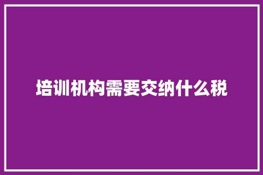 培训机构需要交纳什么税 未命名