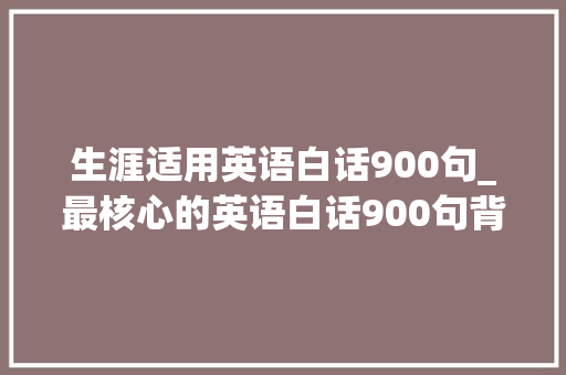 生涯适用英语白话900句_最核心的英语白话900句背完达标英语4级没问题