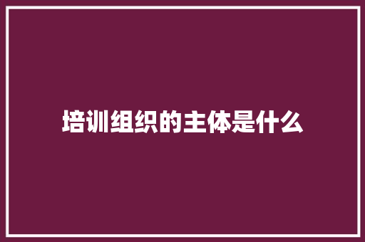 培训组织的主体是什么 未命名