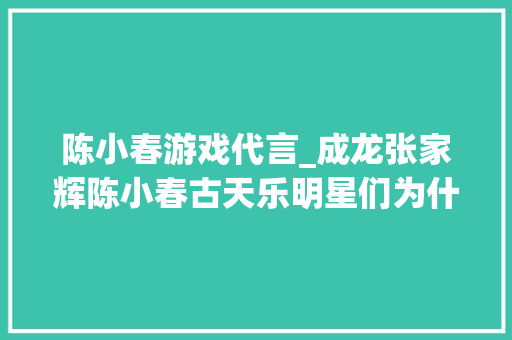 陈小春游戏代言_成龙张家辉陈小春古天乐明星们为什么蜂拥代言辣鸡游戏