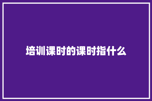 培训课时的课时指什么 未命名