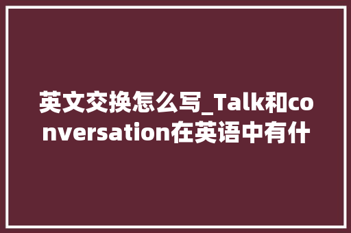 英文交换怎么写_Talk和conversation在英语中有什么差异