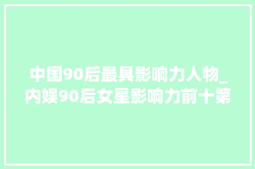 中国90后最具影响力人物_内娱90后女星影响力前十第一名争议最大年夜大年夜家知道是谁吗