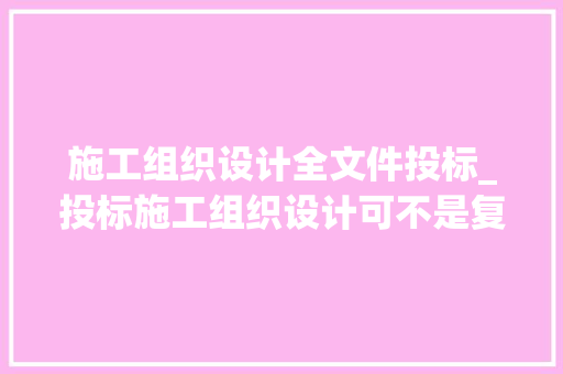 施工组织设计全文件投标_投标施工组织设计可不是复制粘贴修改就完事这么编才能中标