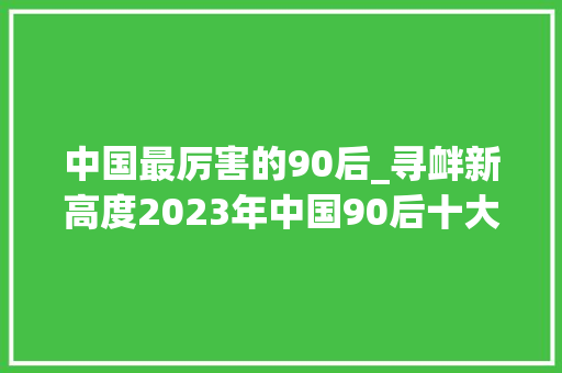 中国最厉害的90后_寻衅新高度2023年中国90后十大年夜影响力人物全揭秘