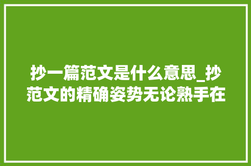 抄一篇范文是什么意思_抄范文的精确姿势无论熟手在行照样新手都要会 求职信范文