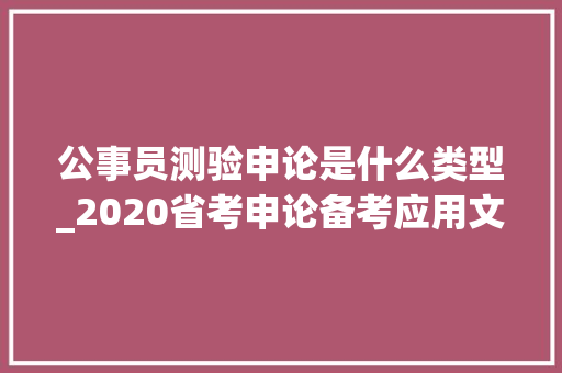 公事员测验申论是什么类型_2020省考申论备考应用文是重头戏这十个申论文种你得知道