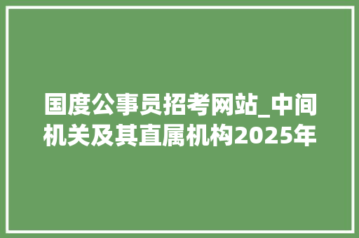 国度公事员招考网站_中间机关及其直属机构2025年度考试录用公务员通知书记