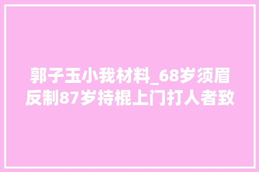 郭子玉小我材料_68岁须眉反制87岁持棍上门打人者致去世重审6年改判5年未认定正当防卫 书信范文