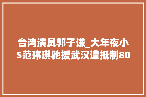 台湾演员郭子谦_大年夜小S范玮琪驰援武汉遭抵制80位台湾艺人失落臂争议为武汉祈福