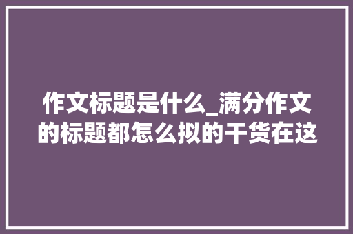 作文标题是什么_满分作文的标题都怎么拟的干货在这里附200个值得参考的标题 论文范文