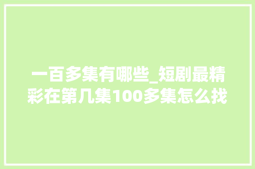 一百多集有哪些_短剧最精彩在第几集100多集怎么找高光处附70部短剧目录分享