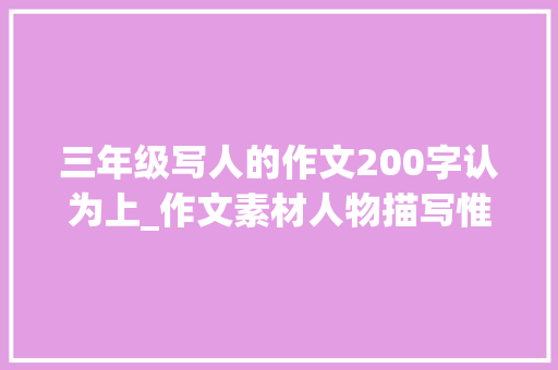 三年级写人的作文200字认为上_作文素材人物描写惟妙惟肖附16年级范文孩子肯定用得上 职场范文