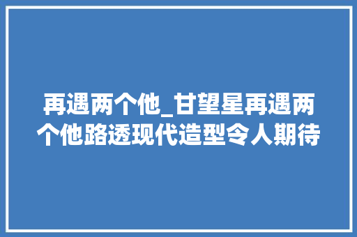 再遇两个他_甘望星再遇两个他路透现代造型令人期待女主是人气爱豆