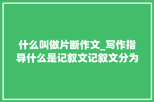 什么叫做片断作文_写作指导什么是记叙文记叙文分为哪些类型