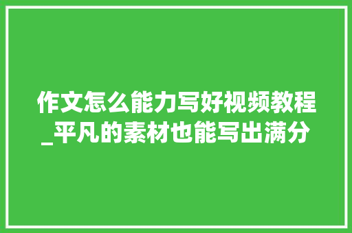 作文怎么能力写好视频教程_平凡的素材也能写出满分作文李子柒的这个视频告诉我们3个窍门