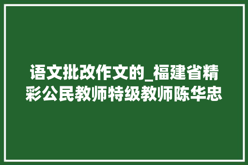 语文批改作文的_福建省精彩公民教师特级教师陈华忠改出一片新寰宇谈功课批改的三点感想沾染