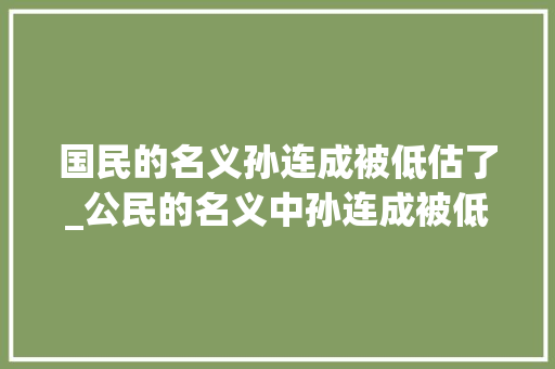 国民的名义孙连成被低估了_公民的名义中孙连成被低估了面对李达康选择躺平很有远见 求职信范文