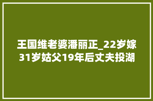 王国维老婆潘丽正_22岁嫁31岁姑父19年后丈夫投湖自杀她独自养大年夜7个孩子