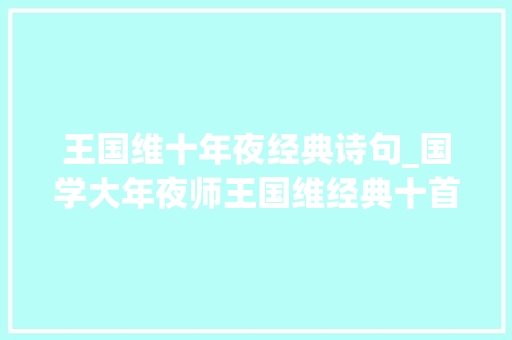 王国维十年夜经典诗句_国学大年夜师王国维经典十首宋词告诉你他为什么叫国学大年夜师 简历范文