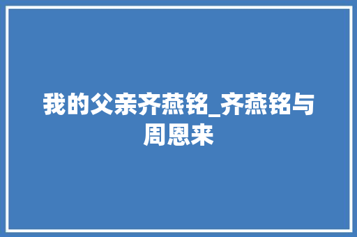 我的父亲齐燕铭_齐燕铭与周恩来