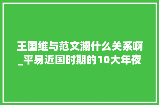 王国维与范文澜什么关系啊_平易近国时期的10大年夜国学大年夜师谁排在第一位