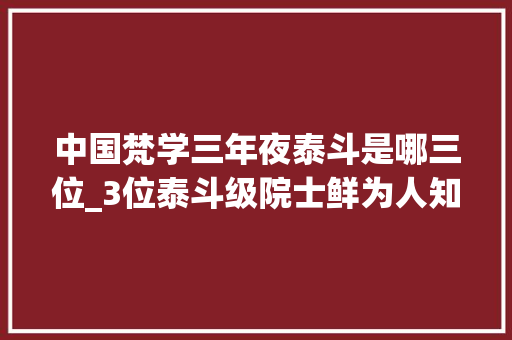 中国梵学三年夜泰斗是哪三位_3位泰斗级院士鲜为人知的身份曝光原来这才是他们厉害的原形 致辞范文