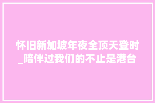 怀旧新加坡年夜全顶天登时_陪伴过我们的不止是港台老片还有新加坡电视剧